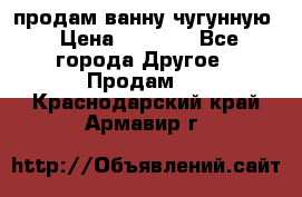  продам ванну чугунную › Цена ­ 7 000 - Все города Другое » Продам   . Краснодарский край,Армавир г.